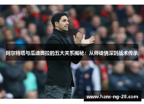 阿尔特塔与瓜迪奥拉的五大关系揭秘:从师徒情深到战术传承 阿尔特塔与瓜迪奥拉的五大关系揭秘:从师徒情深到战术传承